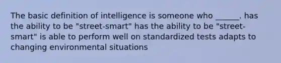 The basic definition of intelligence is someone who ______. has the ability to be "street-smart" has the ability to be "street-smart" is able to perform well on standardized tests adapts to changing environmental situations