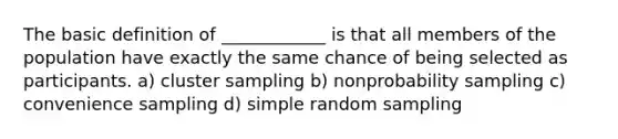 The basic definition of ____________ is that all members of the population have exactly the same chance of being selected as participants. a) cluster sampling b) nonprobability sampling c) convenience sampling d) simple random sampling