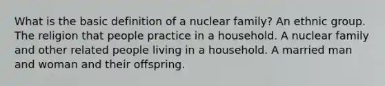 What is the basic definition of a nuclear family? An ethnic group. The religion that people practice in a household. A nuclear family and other related people living in a household. A married man and woman and their offspring.