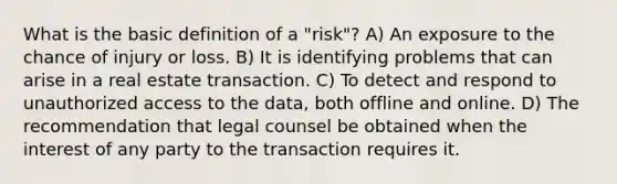 What is the basic definition of a "risk"? A) An exposure to the chance of injury or loss. B) It is identifying problems that can arise in a real estate transaction. C) To detect and respond to unauthorized access to the data, both offline and online. D) The recommendation that legal counsel be obtained when the interest of any party to the transaction requires it.