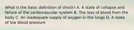 What is the basic definition of shock? A. A state of collapse and failure of the cardiovascular system B. The loss of blood from the body C. An inadequate supply of oxygen in the lungs D. A state of low blood pressure