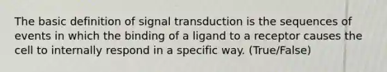 The basic definition of signal transduction is the sequences of events in which the binding of a ligand to a receptor causes the cell to internally respond in a specific way. (True/False)