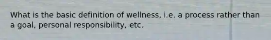 What is the basic definition of wellness, i.e. a process rather than a goal, personal responsibility, etc.