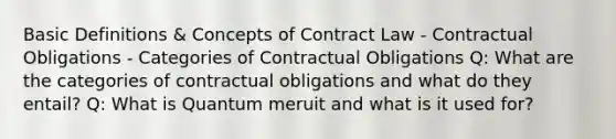 Basic Definitions & Concepts of Contract Law - Contractual Obligations - Categories of Contractual Obligations Q: What are the categories of contractual obligations and what do they entail? Q: What is Quantum meruit and what is it used for?