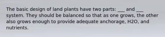 The basic design of land plants have two parts: ___ and ___ system. They should be balanced so that as one grows, the other also grows enough to provide adequate anchorage, H2O, and nutrients.