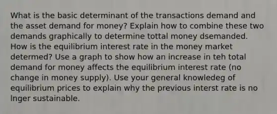 What is the basic determinant of the transactions demand and the asset demand for money? Explain how to combine these two demands graphically to determine tottal money dsemanded. How is the equilibrium interest rate in the money market determed? Use a graph to show how an increase in teh total demand for money affects the equilibrium interest rate (no change in money supply). Use your general knowledeg of equilibrium prices to explain why the previous interst rate is no lnger sustainable.