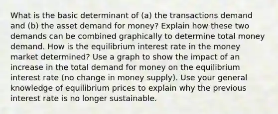 What is the basic determinant of (a) the transactions demand and (b) the asset demand for money? Explain how these two demands can be combined graphically to determine total money demand. How is the equilibrium interest rate in the money market determined? Use a graph to show the impact of an increase in the total demand for money on the equilibrium interest rate (no change in money supply). Use your general knowledge of equilibrium prices to explain why the previous interest rate is no longer sustainable.