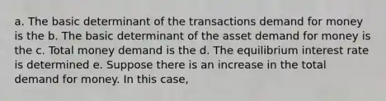 a. The basic determinant of the transactions demand for money is the b. The basic determinant of the asset demand for money is the c. Total money demand is the d. The equilibrium interest rate is determined e. Suppose there is an increase in the total demand for money. In this case,