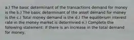 a.) The basic determinant of the transactions demand for money is the b.) The basic determinant of the asset demand for money is the c.) Total money demand is the d.) The equilibrium interest rate in the money market is determined e.) Complete the following statement: If there is an increase in the total demand for money,