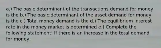 a.) The basic determinant of the transactions demand for money is the b.) The basic determinant of the asset demand for money is the c.) Total money demand is the d.) The equilibrium interest rate in the money market is determined e.) Complete the following statement: If there is an increase in the total demand for money,