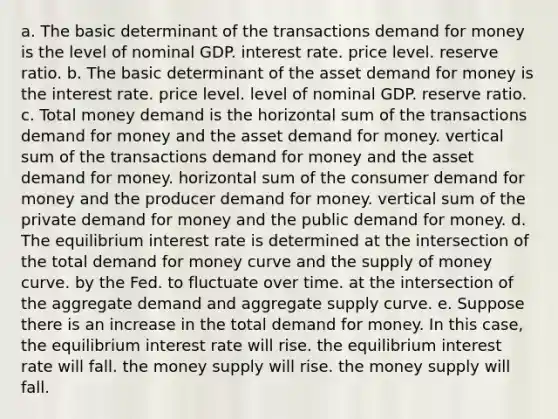 a. The basic determinant of the transactions demand for money is the level of nominal GDP. interest rate. price level. reserve ratio. b. The basic determinant of the asset demand for money is the interest rate. price level. level of nominal GDP. reserve ratio. c. Total money demand is the horizontal sum of the transactions demand for money and the asset demand for money. vertical sum of the transactions demand for money and the asset demand for money. horizontal sum of the consumer demand for money and the producer demand for money. vertical sum of the private demand for money and the public demand for money. d. The equilibrium interest rate is determined at the intersection of the total demand for money curve and the supply of money curve. by the Fed. to fluctuate over time. at the intersection of the aggregate demand and aggregate supply curve. e. Suppose there is an increase in the total demand for money. In this case, the equilibrium interest rate will rise. the equilibrium interest rate will fall. the money supply will rise. the money supply will fall.