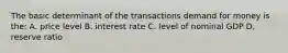 The basic determinant of the transactions demand for money is the: A. price level B. interest rate C. level of nominal GDP D. reserve ratio