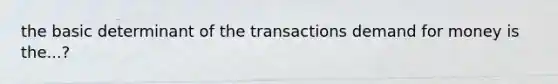 the basic determinant of the transactions demand for money is the...?