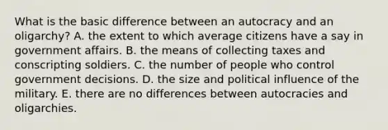 What is the basic difference between an autocracy and an oligarchy? A. the extent to which average citizens have a say in government affairs. B. the means of collecting taxes and conscripting soldiers. C. the number of people who control government decisions. D. the size and political influence of the military. E. there are no differences between autocracies and oligarchies.