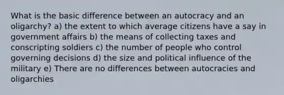 What is the basic difference between an autocracy and an oligarchy? a) the extent to which average citizens have a say in government affairs b) the means of collecting taxes and conscripting soldiers c) the number of people who control governing decisions d) the size and political influence of the military e) There are no differences between autocracies and oligarchies