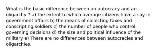 What is the basic difference between an autocracy and an oligarchy ? a) the extent to which average citizens have a say in government affairs b) the means of collecting taxes and conscripting soldiers c) the number of people who control governing decisions d) the size and political influence of the military e) There are no differences between autocracies and oligarchies.