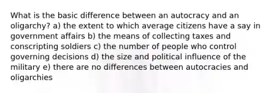 What is the basic difference between an autocracy and an oligarchy? a) the extent to which average citizens have a say in government affairs b) the means of collecting taxes and conscripting soldiers c) the number of people who control governing decisions d) the size and political influence of the military e) there are no differences between autocracies and oligarchies