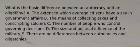 What is the basic difference between an autocracy and an oligarchy? A. The extent to which average citizens have a say in government affairs B. The means of collecting taxes and conscripting soldiers C. The number of people who control governing decisions D. The size and political influence of the military E. There are no differences between autocracies and oligarchies