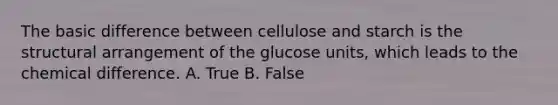 The basic difference between cellulose and starch is the structural arrangement of the glucose units, which leads to the chemical difference. A. True B. False