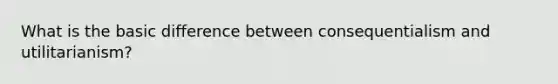 What is the basic difference between consequentialism and utilitarianism?