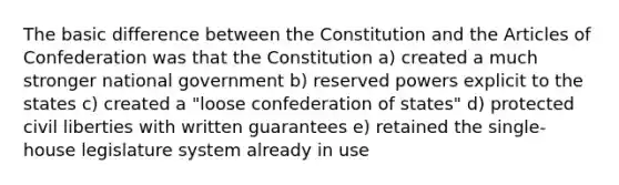 The basic difference between the Constitution and the Articles of Confederation was that the Constitution a) created a much stronger national government b) reserved powers explicit to the states c) created a "loose confederation of states" d) protected civil liberties with written guarantees e) retained the single-house legislature system already in use