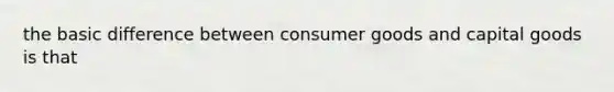 the basic difference between consumer goods and capital goods is that