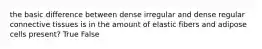 the basic difference between dense irregular and dense regular connective tissues is in the amount of elastic fibers and adipose cells present? True False