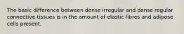 The basic difference between dense irregular and dense regular connective tissues is in the amount of elastic fibres and adipose cells present.