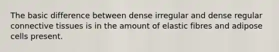 The basic difference between dense irregular and dense regular connective tissues is in the amount of elastic fibres and adipose cells present.