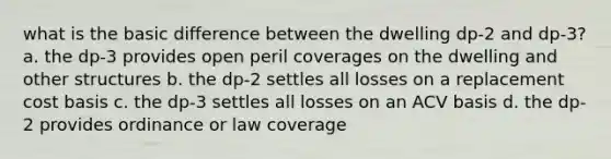 what is the basic difference between the dwelling dp-2 and dp-3? a. the dp-3 provides open peril coverages on the dwelling and other structures b. the dp-2 settles all losses on a replacement cost basis c. the dp-3 settles all losses on an ACV basis d. the dp-2 provides ordinance or law coverage