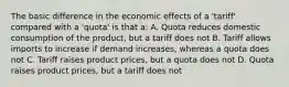 The basic difference in the economic effects of a 'tariff' compared with a 'quota' is that a: A. Quota reduces domestic consumption of the product, but a tariff does not B. Tariff allows imports to increase if demand increases, whereas a quota does not C. Tariff raises product prices, but a quota does not D. Quota raises product prices, but a tariff does not