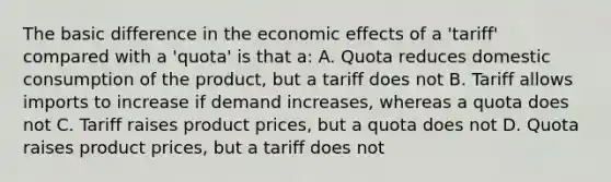 The basic difference in the economic effects of a 'tariff' compared with a 'quota' is that a: A. Quota reduces domestic consumption of the product, but a tariff does not B. Tariff allows imports to increase if demand increases, whereas a quota does not C. Tariff raises product prices, but a quota does not D. Quota raises product prices, but a tariff does not