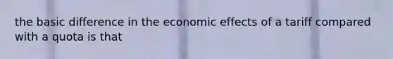 the basic difference in the economic effects of a tariff compared with a quota is that