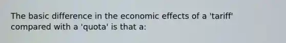 The basic difference in the economic effects of a 'tariff' compared with a 'quota' is that a: