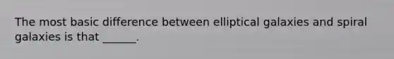 The most basic difference between elliptical galaxies and spiral galaxies is that ______.