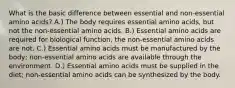 What is the basic difference between essential and non-essential amino acids? A.) The body requires essential amino acids, but not the non-essential amino acids. B.) Essential amino acids are required for biological function, the non-essential amino acids are not. C.) Essential amino acids must be manufactured by the body; non-essential amino acids are available through the environment. D.) Essential amino acids must be supplied in the diet; non-essential amino acids can be synthesized by the body.