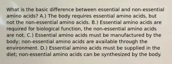 What is the basic difference between essential and non-essential amino acids? A.) The body requires essential amino acids, but not the non-essential amino acids. B.) Essential amino acids are required for biological function, the non-essential amino acids are not. C.) Essential amino acids must be manufactured by the body; non-essential amino acids are available through the environment. D.) Essential amino acids must be supplied in the diet; non-essential amino acids can be synthesized by the body.