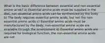 What is the basic difference between essential and non-essential amino acids? a) Essential amino acids must be supplied in the diet; non-essential amino acids can be synthesized by the body b) The body requires essential amino acids, but not the non-essential amino acids c) Essential amino acids must be manufactured by the body; non-essential amino acids are available through the environment d) Essential amino acids are required for biological function, the non-essential amino acids are not