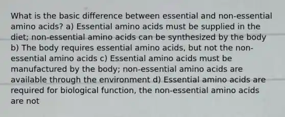 What is the basic difference between essential and non-essential amino acids? a) Essential amino acids must be supplied in the diet; non-essential amino acids can be synthesized by the body b) The body requires essential amino acids, but not the non-essential amino acids c) Essential amino acids must be manufactured by the body; non-essential amino acids are available through the environment d) Essential amino acids are required for biological function, the non-essential amino acids are not