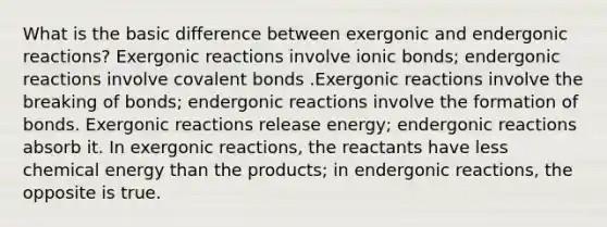 What is the basic difference between exergonic and endergonic reactions? Exergonic reactions involve ionic bonds; endergonic reactions involve covalent bonds .Exergonic reactions involve the breaking of bonds; endergonic reactions involve the formation of bonds. Exergonic reactions release energy; endergonic reactions absorb it. In exergonic reactions, the reactants have less chemical energy than the products; in endergonic reactions, the opposite is true.