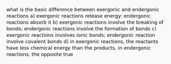 what is the basic difference between exergonic and endergonic reactions a) exergonic reactions release energy: endergonic reactions absorb it b) exergonic reactions involve the breaking of bonds; endergonic reactions involve the formation of bonds c) exergonic reactions involves ionic bonds; endergonic reaction involve covalent bonds d) in exergonic reactions, the reactants have less chemical energy than the products, in endergonic reactions, the opposite true