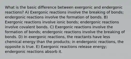 What is the basic difference between exergonic and endergonic reactions? A) Exergonic reactions involve the breaking of bonds; endergonic reactions involve the formation of bonds. B) Exergonic reactions involve ionic bonds; endergonic reactions involve covalent bonds. C) Exergonic reactions involve the formation of bonds; endergonic reactions involve the breaking of bonds. D) In exergonic reactions, the reactants have less chemical energy than the products; in endergonic reactions, the opposite is true. E) Exergonic reactions release energy; endergonic reactions absorb it.