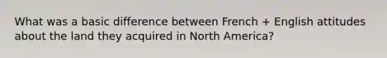 What was a basic difference between French + English attitudes about the land they acquired in North America?