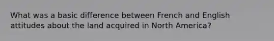 What was a basic difference between French and English attitudes about the land acquired in North America?