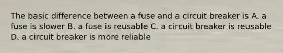 The basic difference between a fuse and a circuit breaker is A. a fuse is slower B. a fuse is reusable C. a circuit breaker is reusable D. a circuit breaker is more reliable