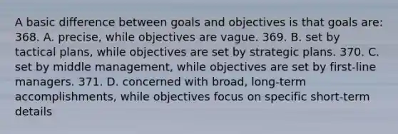 A basic difference between goals and objectives is that goals are: 368. A. precise, while objectives are vague. 369. B. set by tactical plans, while objectives are set by strategic plans. 370. C. set by middle management, while objectives are set by first-line managers. 371. D. concerned with broad, long-term accomplishments, while objectives focus on specific short-term details