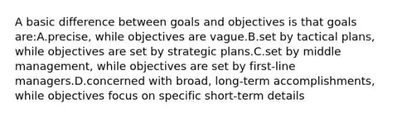 A basic difference between goals and objectives is that goals are:A.precise, while objectives are vague.B.set by tactical plans, while objectives are set by strategic plans.C.set by middle management, while objectives are set by first-line managers.D.concerned with broad, long-term accomplishments, while objectives focus on specific short-term details