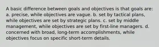 A basic difference between goals and objectives is that goals are: a. precise, while objectives are vague. b. set by tactical plans, while objectives are set by strategic plans. c. set by middle management, while objectives are set by first-line managers. d. concerned with broad, long-term accomplishments, while objectives focus on specific short-term details.