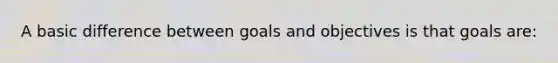 A basic difference between goals and objectives is that goals are: