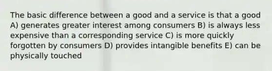 The basic difference between a good and a service is that a good A) generates greater interest among consumers B) is always less expensive than a corresponding service C) is more quickly forgotten by consumers D) provides intangible benefits E) can be physically touched